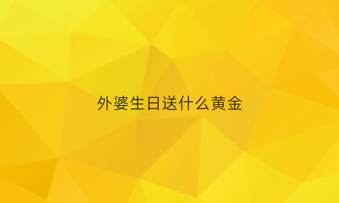 外婆生日送什么黄金(外婆生日送什么黄金好)