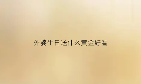 外婆生日送什么黄金好看(外婆生日送什么黄金好看一点)