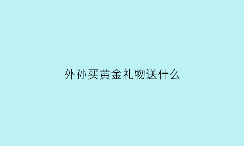 外孙买黄金礼物送什么(外婆送外孙女金还是银)