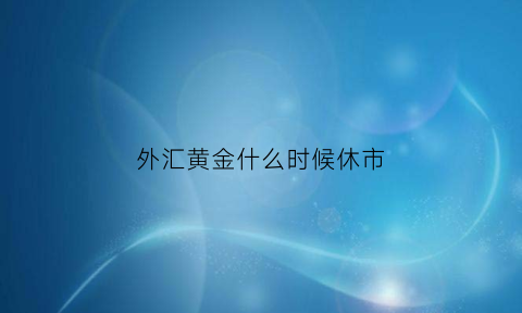 外汇黄金什么时候休市(外汇黄金休市时间2021)