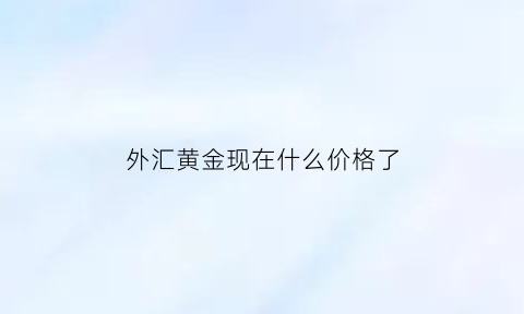 外汇黄金现在什么价格了(外汇黄金今日趋势)