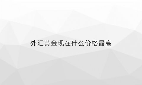 外汇黄金现在什么价格最高(外汇黄金走势今日最新消息)