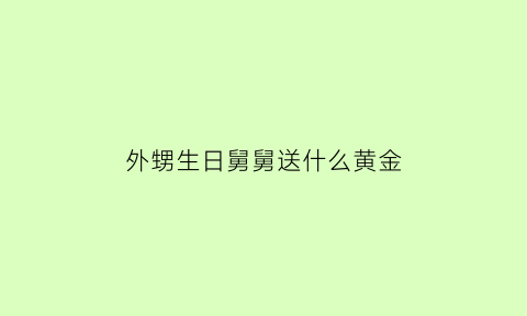 外甥生日舅舅送什么黄金(外甥出生舅舅送多少钱)