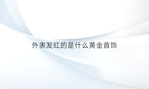 外表发红的是什么黄金首饰(外表发红的是什么黄金首饰品牌)