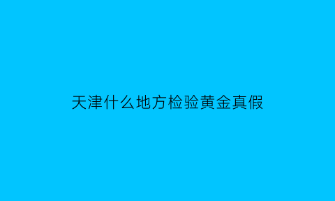 天津什么地方检验黄金真假