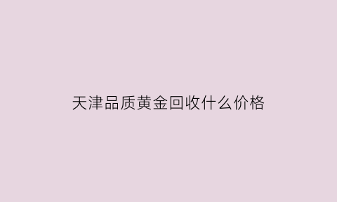 天津品质黄金回收什么价格(天津黄金首饰回收)