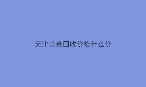 天津黄金回收价格什么价(天津黄金回收多少钱一克2020年)