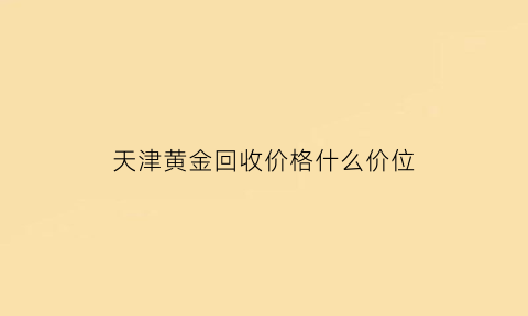 天津黄金回收价格什么价位(天津黄金回收价格什么价位最高)