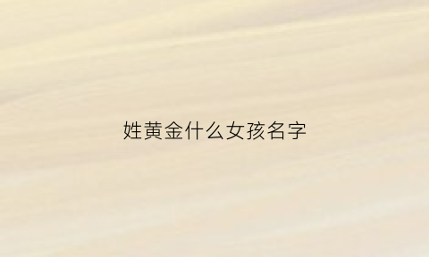 姓黄金什么女孩名字(女孩名黄金什么字好听)