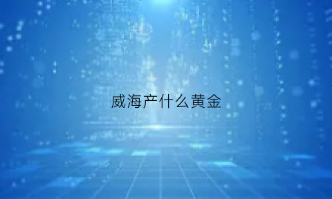 威海产什么黄金(现在威海的黄金什么价格2020)