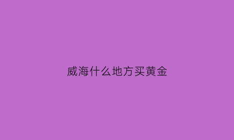 威海什么地方买黄金(威海黄金哪家好)