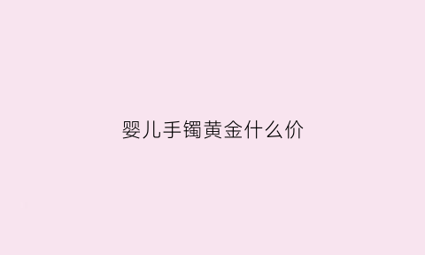 婴儿手镯黄金什么价(婴儿的金镯子多少钱)