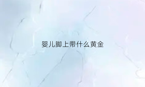 婴儿脚上带什么黄金(婴儿脚上带银环好吗)