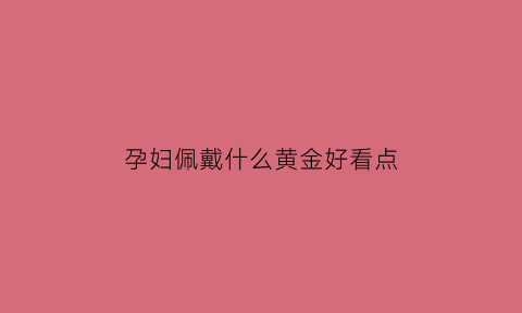 孕妇佩戴什么黄金好看点(孕妇戴什么珠宝好)