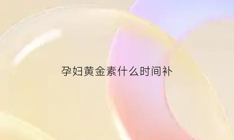 孕妇黄金素什么时间补(孕妇黄金素什么时候吃吸收最好)