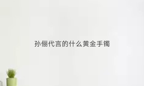 孙俪代言的什么黄金手镯