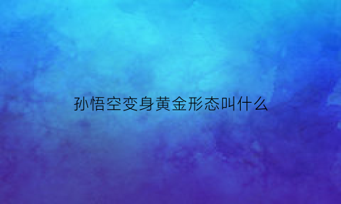 孙悟空变身黄金形态叫什么(孙悟空变身十种形态视频)