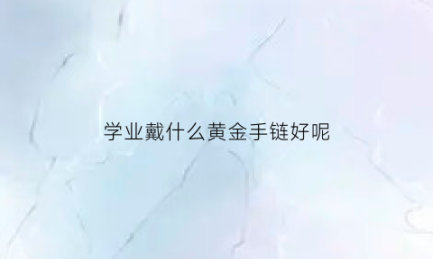 学业戴什么黄金手链好呢(学业戴什么黄金手链好呢图片)