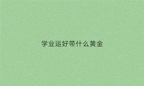 学业运好带什么黄金(学业有成戴什么幸运石)