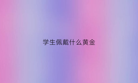 学生佩戴什么黄金(学生戴黄金好吗)