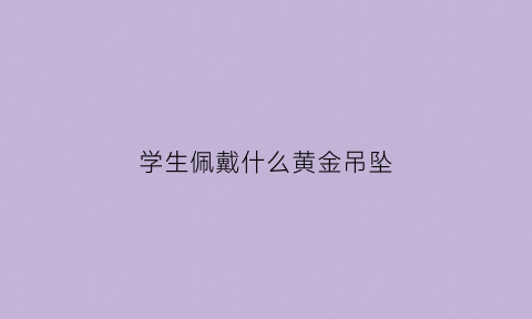 学生佩戴什么黄金吊坠(学生戴什么金吊坠对学业好)