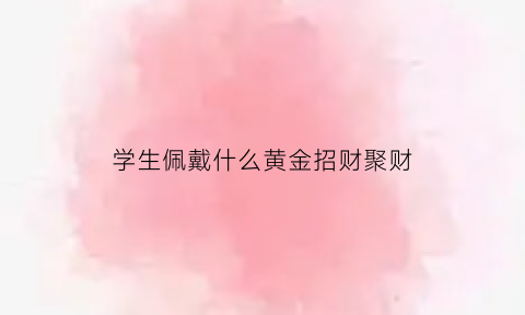 学生佩戴什么黄金招财聚财(学生适合佩戴什么吊坠)