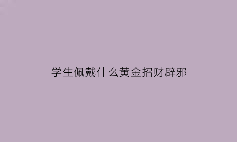 学生佩戴什么黄金招财辟邪(学生戴黄金好吗)