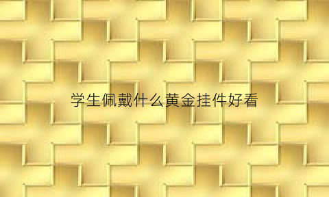 学生佩戴什么黄金挂件好看(学生佩戴什么吊坠好)