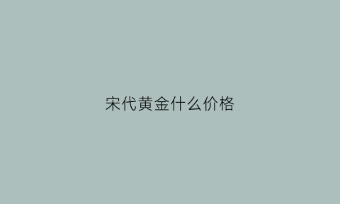 宋代黄金什么价格(宋代黄金什么价格最贵)