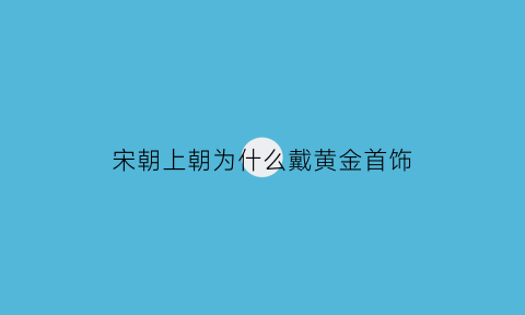 宋朝上朝为什么戴黄金首饰(宋朝上朝为什么戴黄金首饰呢)