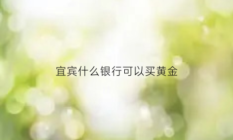 宜宾什么银行可以买黄金(哪些银行能买黄金)