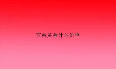 宜春黄金什么价格(宜春黄金首饰价格)