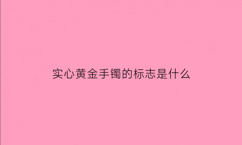 实心黄金手镯的标志是什么(实心黄金手镯怎么辨别真假)