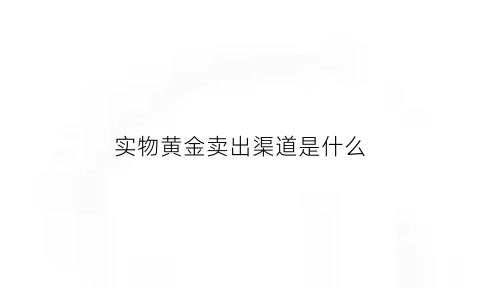 实物黄金卖出渠道是什么(实物黄金如何出售)