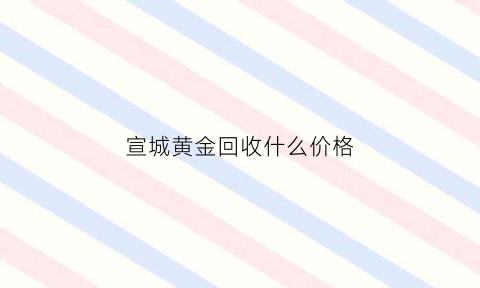 宣城黄金回收什么价格(宣城金属回收)