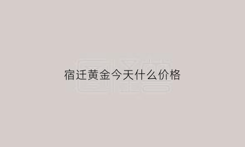 宿迁黄金今天什么价格(宿迁老庙黄金今日金价)