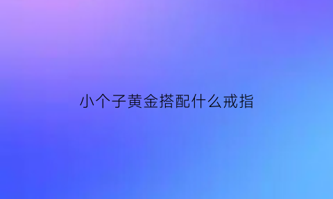 小个子黄金搭配什么戒指(小个子如何佩戴首饰)