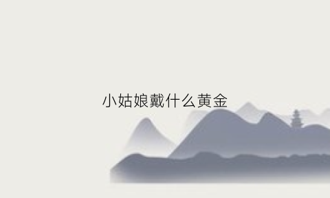 小姑娘戴什么黄金(小姑娘戴什么黄金手链好看)