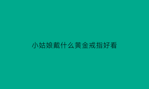 小姑娘戴什么黄金戒指好看(小姑娘戴什么黄金戒指好看图片)