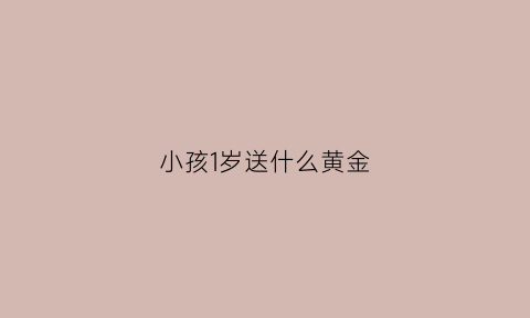 小孩1岁送什么黄金(宝宝周岁送黄金手镯寓意)