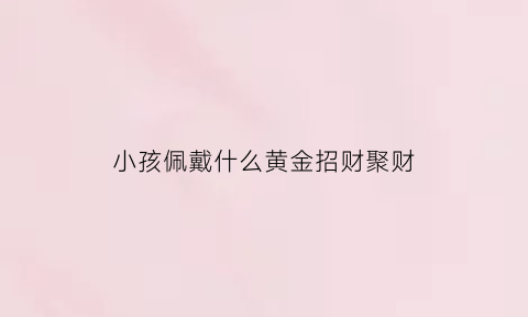 小孩佩戴什么黄金招财聚财(小孩佩戴什么黄金招财聚财最好)