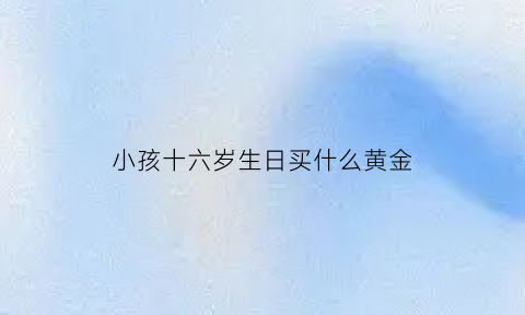 小孩十六岁生日买什么黄金(孩子16周岁生日送什么礼物最好)