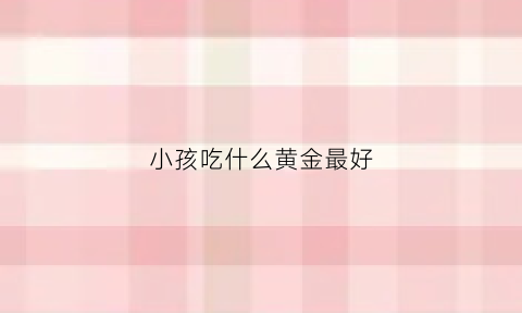 小孩吃什么黄金最好(小孩吃什么好看)