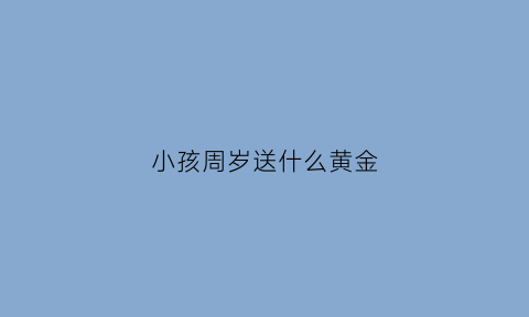 小孩周岁送什么黄金(小孩周岁送金子还是银子)