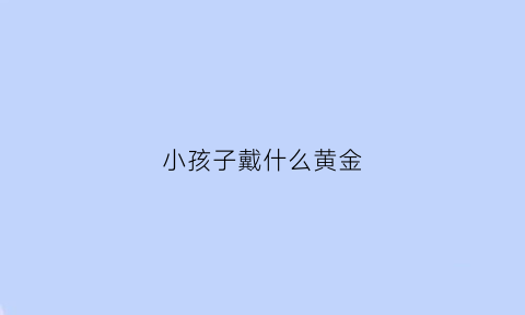 小孩子戴什么黄金(小孩适合戴什么黄金)