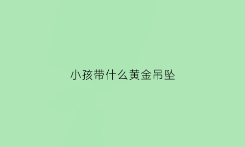 小孩带什么黄金吊坠(小孩带什么黄金吊坠寓意好)