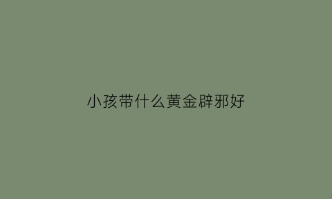 小孩带什么黄金辟邪好(小孩带什么东西辟邪最好黄金)