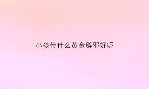 小孩带什么黄金辟邪好呢(小孩带什么金饰品辟邪)