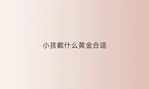 小孩戴什么黄金合适(小孩戴什么金饰)