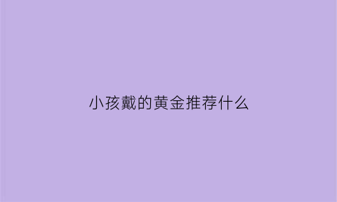 小孩戴的黄金推荐什么(儿童戴黄金有讲究吗)